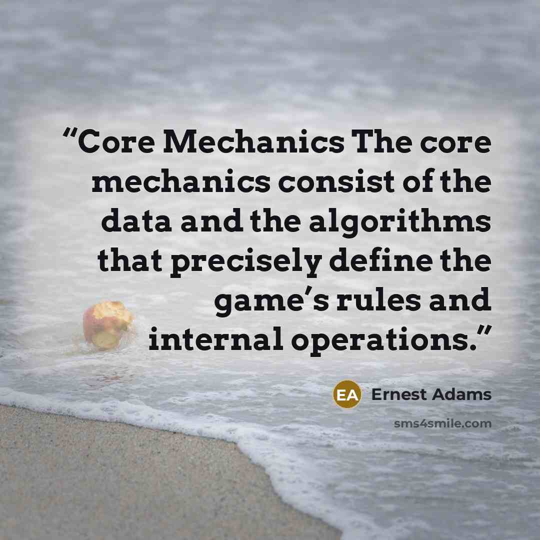 “Core Mechanics The core mechanics consist of the data and the algorithms that precisely define the game’s rules and internal operations.” quote by Ernest Adams