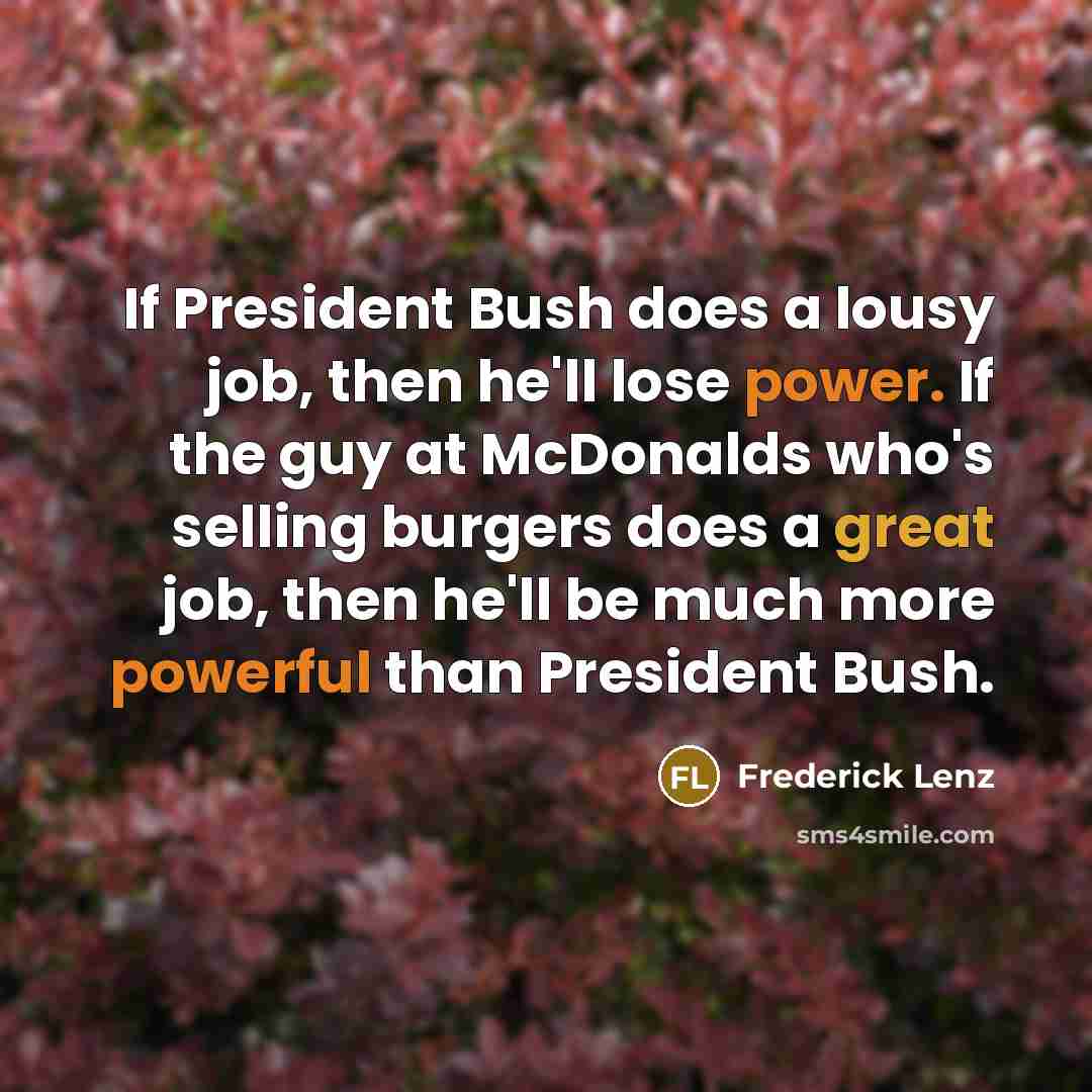 “If President Bush does a lousy job, then he'll lose power. If the guy at McDonalds who's selling burgers does a great job, then he'll be much more powerful than President Bush.” quote by Frederick Lenz