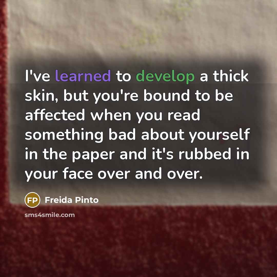 “I've learned to develop a thick skin, but you're bound to be affected when you read something bad about yourself in the paper and it's rubbed in your face over and over.” quote by Freida Pinto