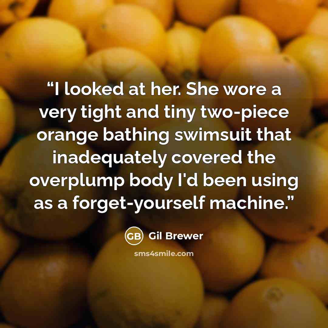 “I looked at her. She wore a very tight and tiny two-piece orange bathing swimsuit that inadequately covered the overplump body I'd been using as a forget-yourself machine.” quote by Gil Brewer