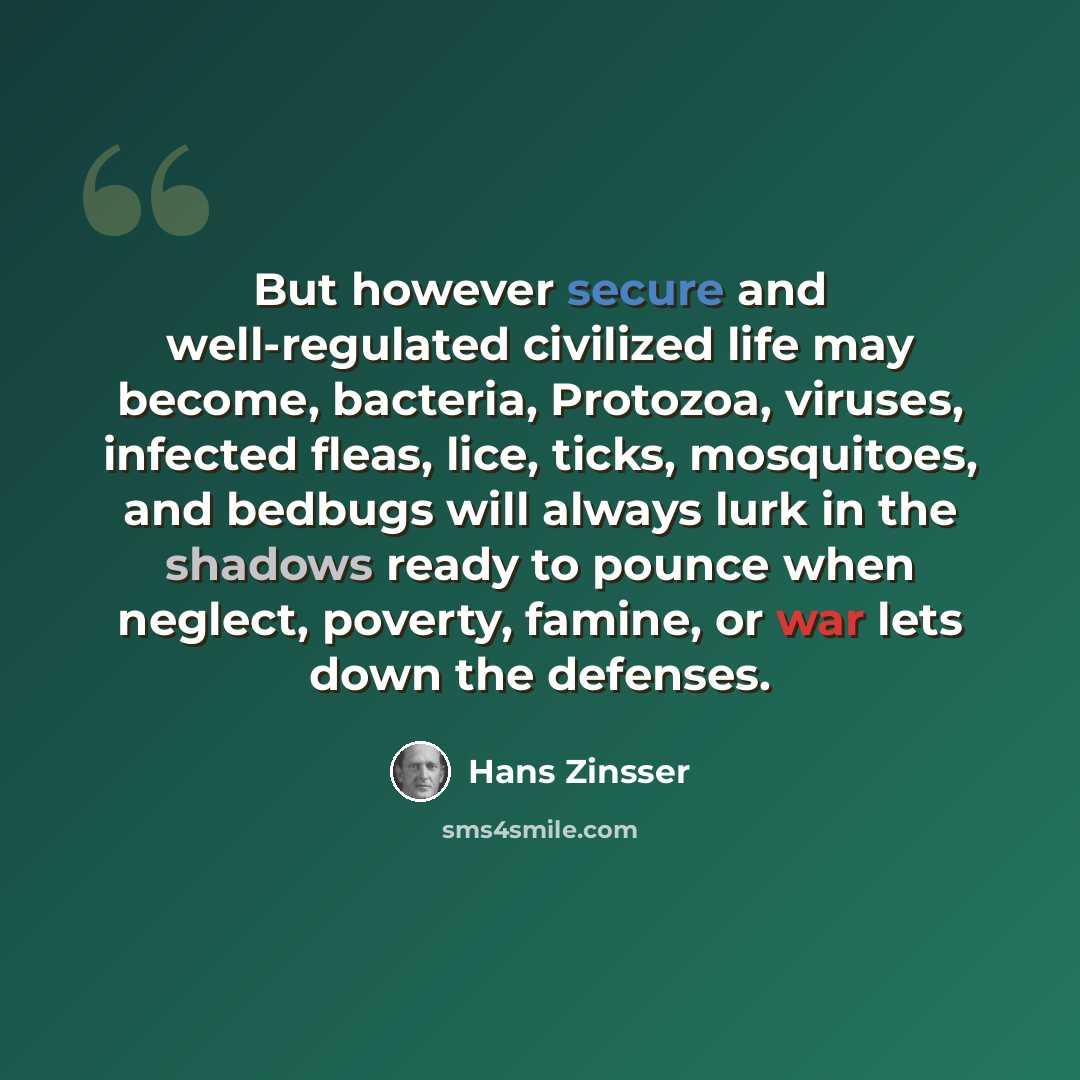 “But however secure and well-regulated civilized life may become, bacteria, Protozoa, viruses, infected fleas, lice, ticks, mosquitoes, and bedbugs will always lurk in the shadows ready to pounce when neglect, poverty, famine, or war lets down the defenses.” quote by Hans Zinsser