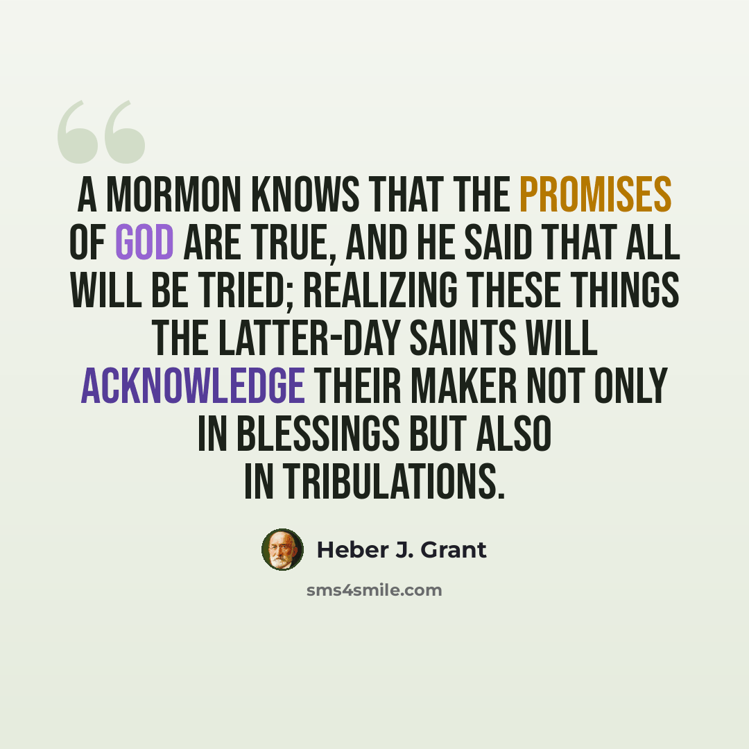 “A Mormon knows that the promises of God are true, and He said that all will be tried; realizing these things the Latter-day Saints will acknowledge their Maker not only in blessings but also in tribulations.” quote by Heber J. Grant