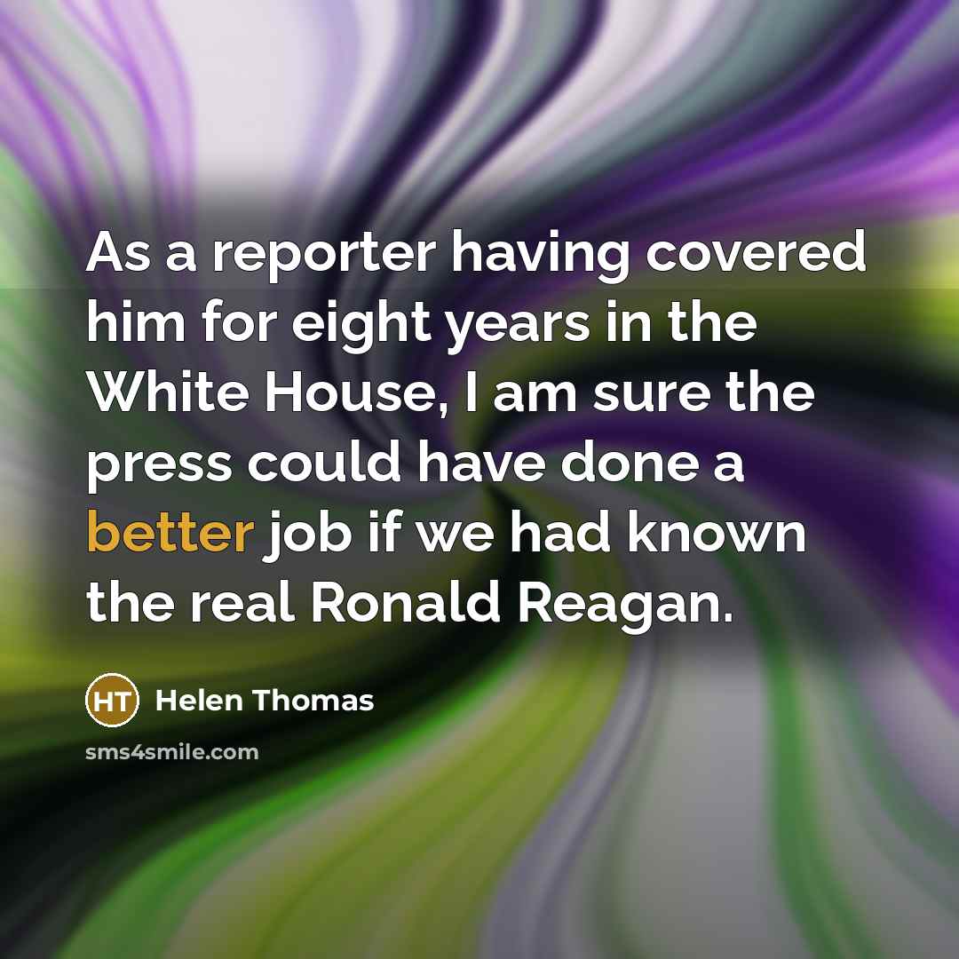 “As a reporter having covered him for eight years in the White House, I am sure the press could have done a better job if we had known the real Ronald Reagan.” quote by Helen Thomas