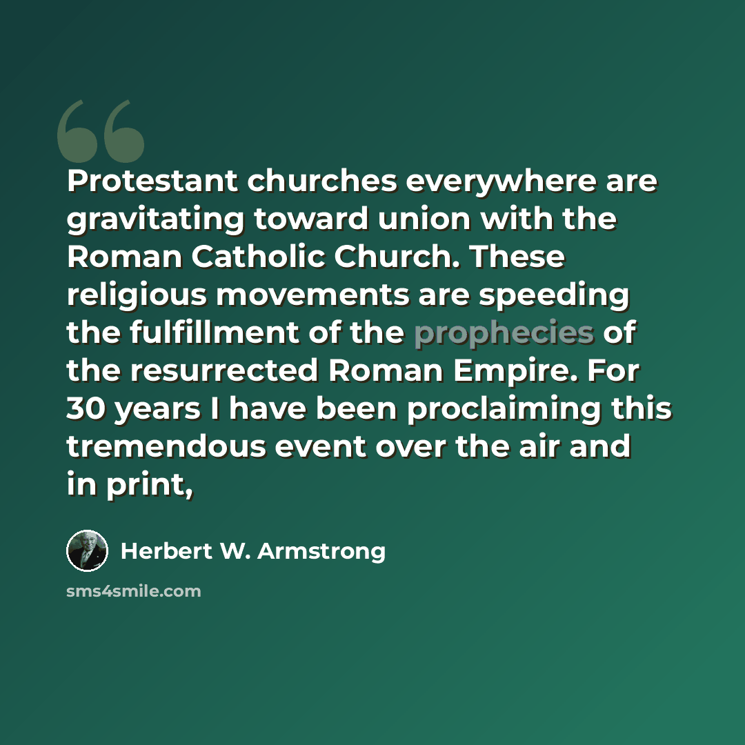 “Protestant churches everywhere are gravitating toward union with the Roman Catholic Church. These religious movements are speeding the fulfillment of the prophecies of the resurrected Roman Empire. For 30 years I have been proclaiming this tremendous event over the air and in print,” quote by Herbert W. Armstrong