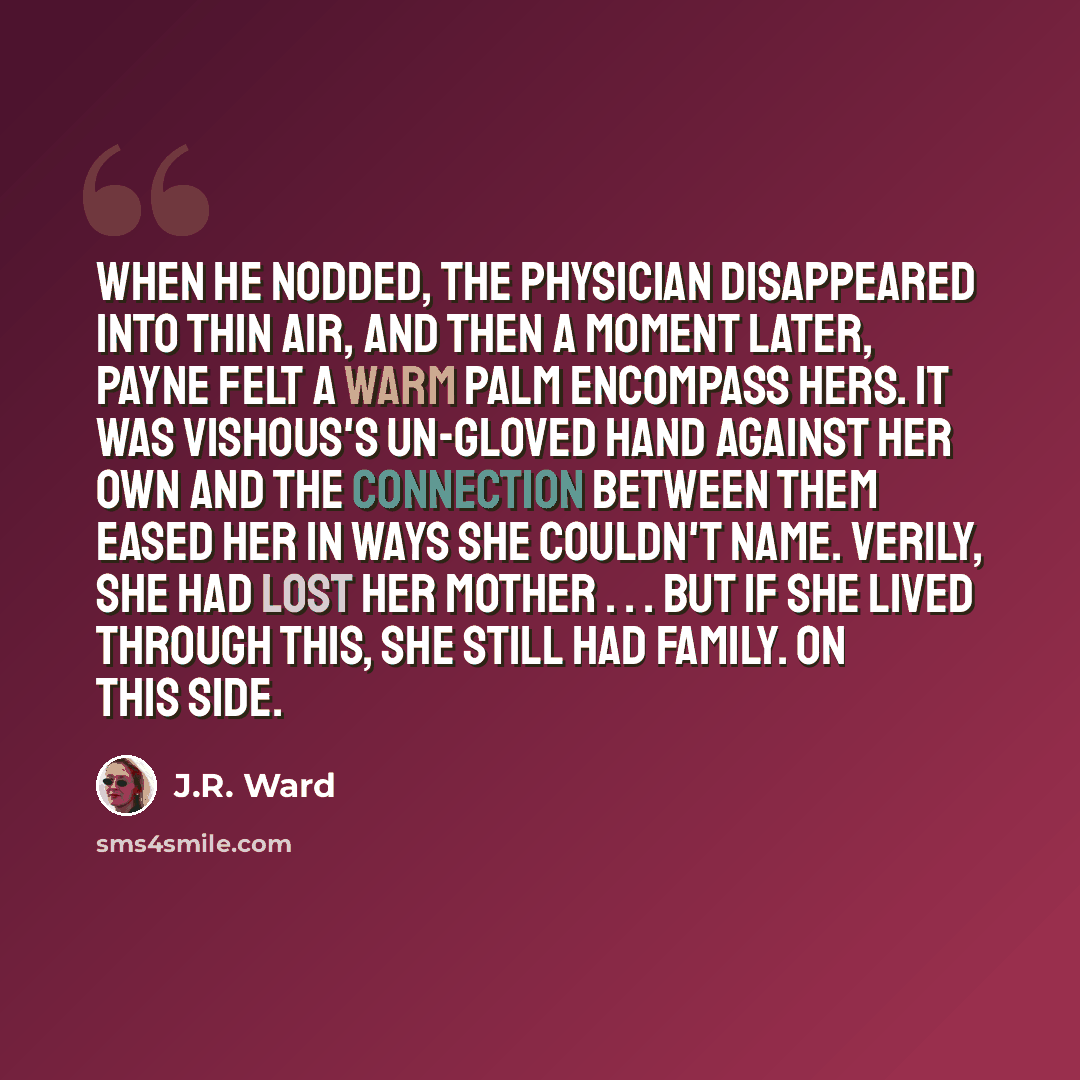 “When he nodded, the physician disappeared into thin air, and then a moment later, Payne felt a warm palm encompass hers. It was Vishous's un-gloved hand against her own and the connection between them eased her in ways she couldn't name. Verily, she had lost her mother . . . but if she lived…” quote by J.R. Ward