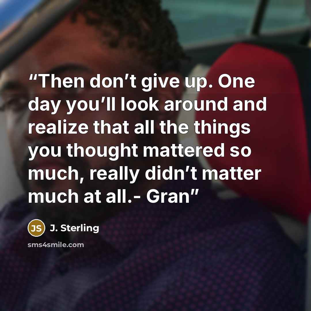 “Then don’t give up. One day you’ll look around and realize that all the things you thought mattered so much, really didn’t matter much at all.- Gran” quote by J. Sterling