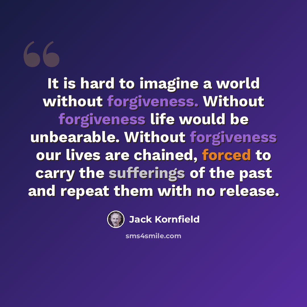 “It is hard to imagine a world without forgiveness. Without forgiveness life would be unbearable. Without forgiveness our lives are chained, forced to carry the sufferings of the past and repeat them with no release.” quote by Jack Kornfield