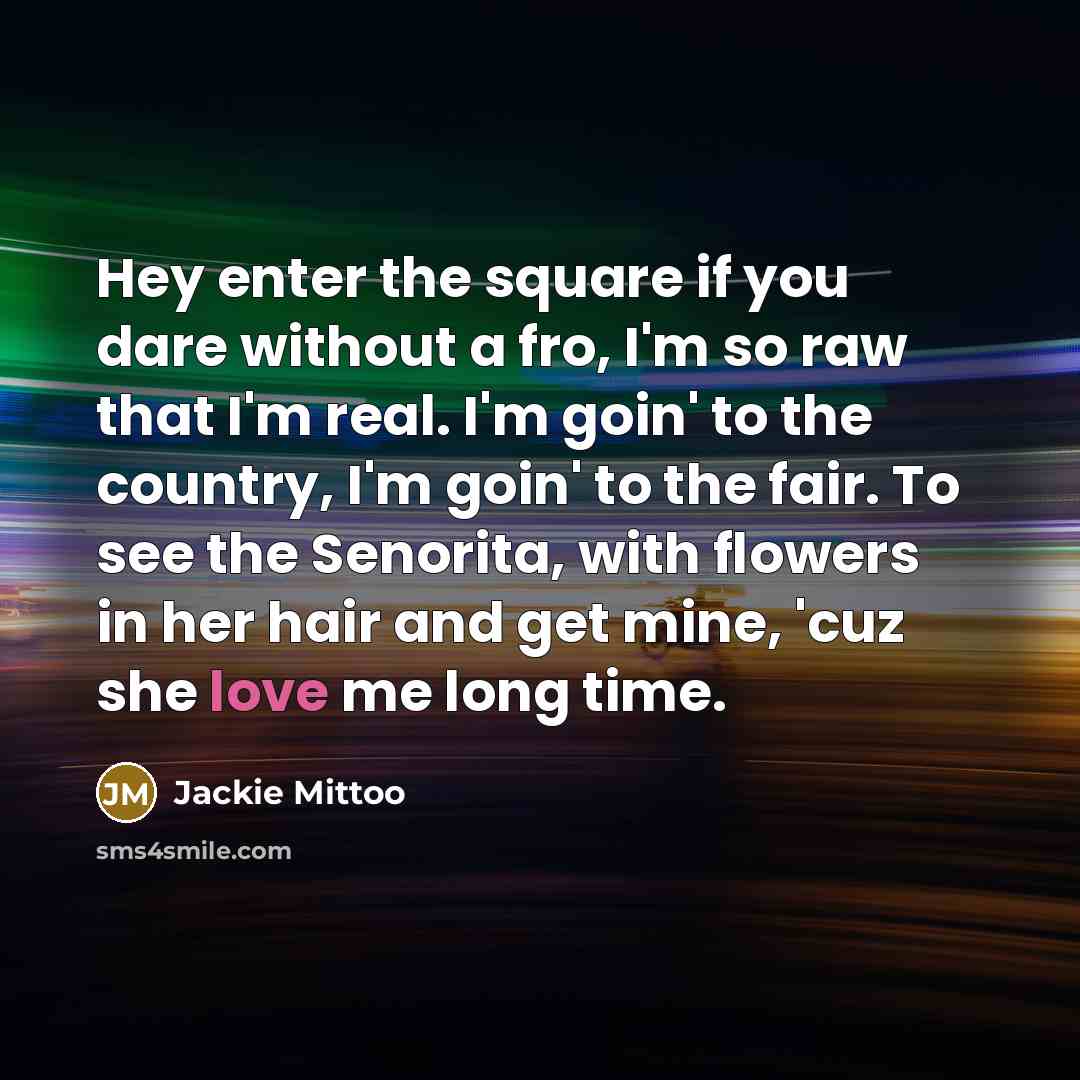 “Hey enter the square if you dare without a fro, I'm so raw that I'm real. I'm goin' to the country, I'm goin' to the fair. To see the Senorita, with flowers in her hair and get mine, 'cuz she love me long time.” quote by Jackie Mittoo