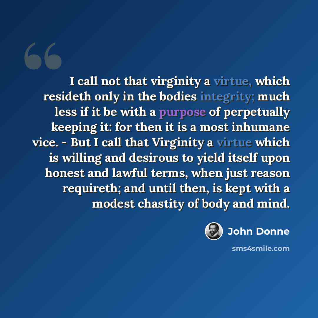 “I call not that virginity a virtue, which resideth only in the bodies integrity; much less if it be with a purpose of perpetually keeping it: for then it is a most inhumane vice. - But I call that Virginity a virtue which is willing and desirous to yield itself upon honest and lawful terms, when…” quote by John Donne
