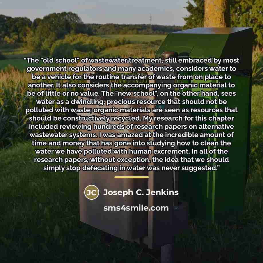 “The "old school" of wastewater treatment, still embraced by most government regulators and many academics, considers water to be a vehicle for the routine transfer of waste from on place to another. It also considers the accompanying organic material to be of little or no value. The "new school"…” quote by Joseph C. Jenkins
