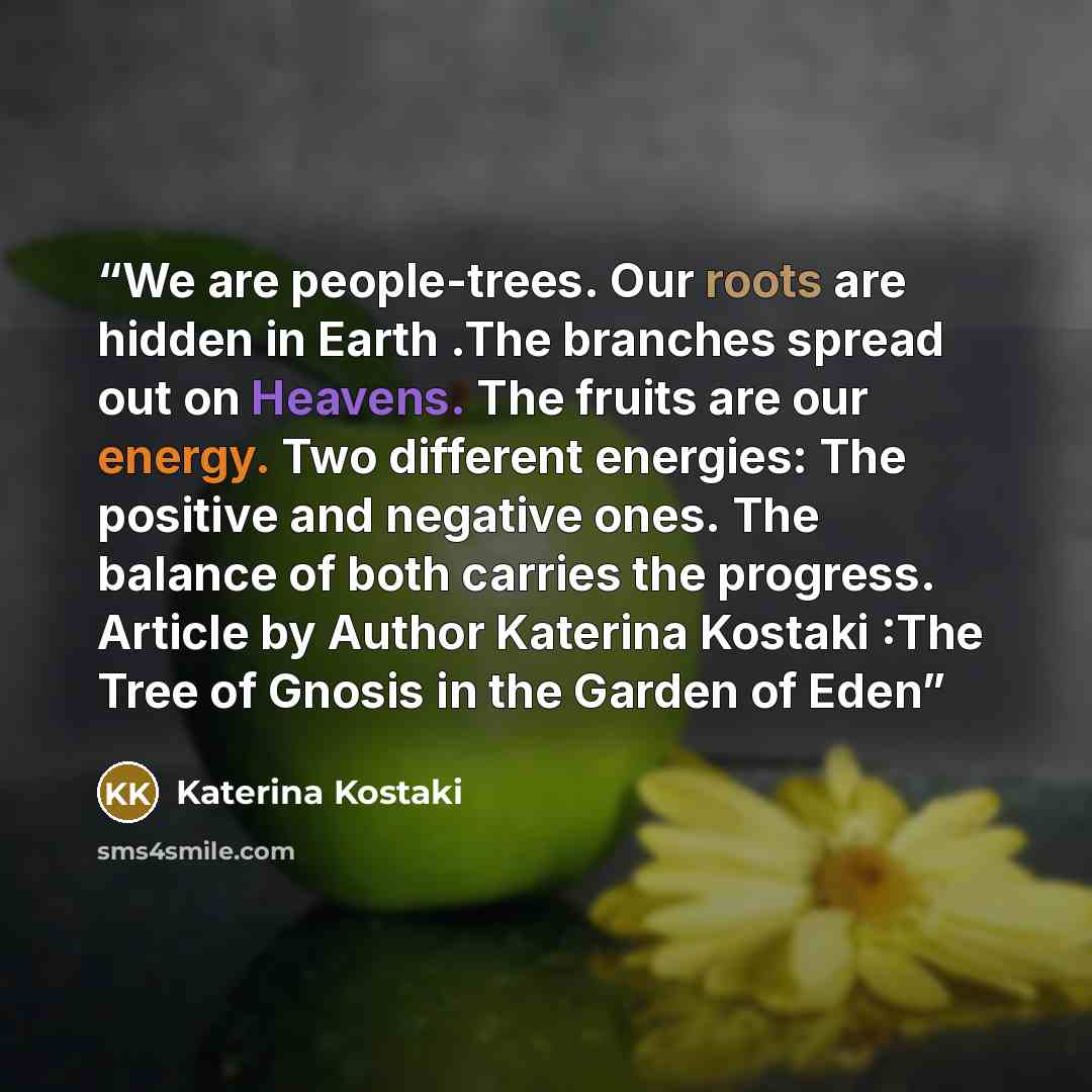 “We are people-trees. Our roots are hidden in Earth .The branches spread out on Heavens. The fruits are our energy. Two different energies: The positive and negative ones. The balance of both carries the progress. Article by Author Katerina Kostaki :The Tree of Gnosis in the Garden of Eden” quote by Katerina Kostaki