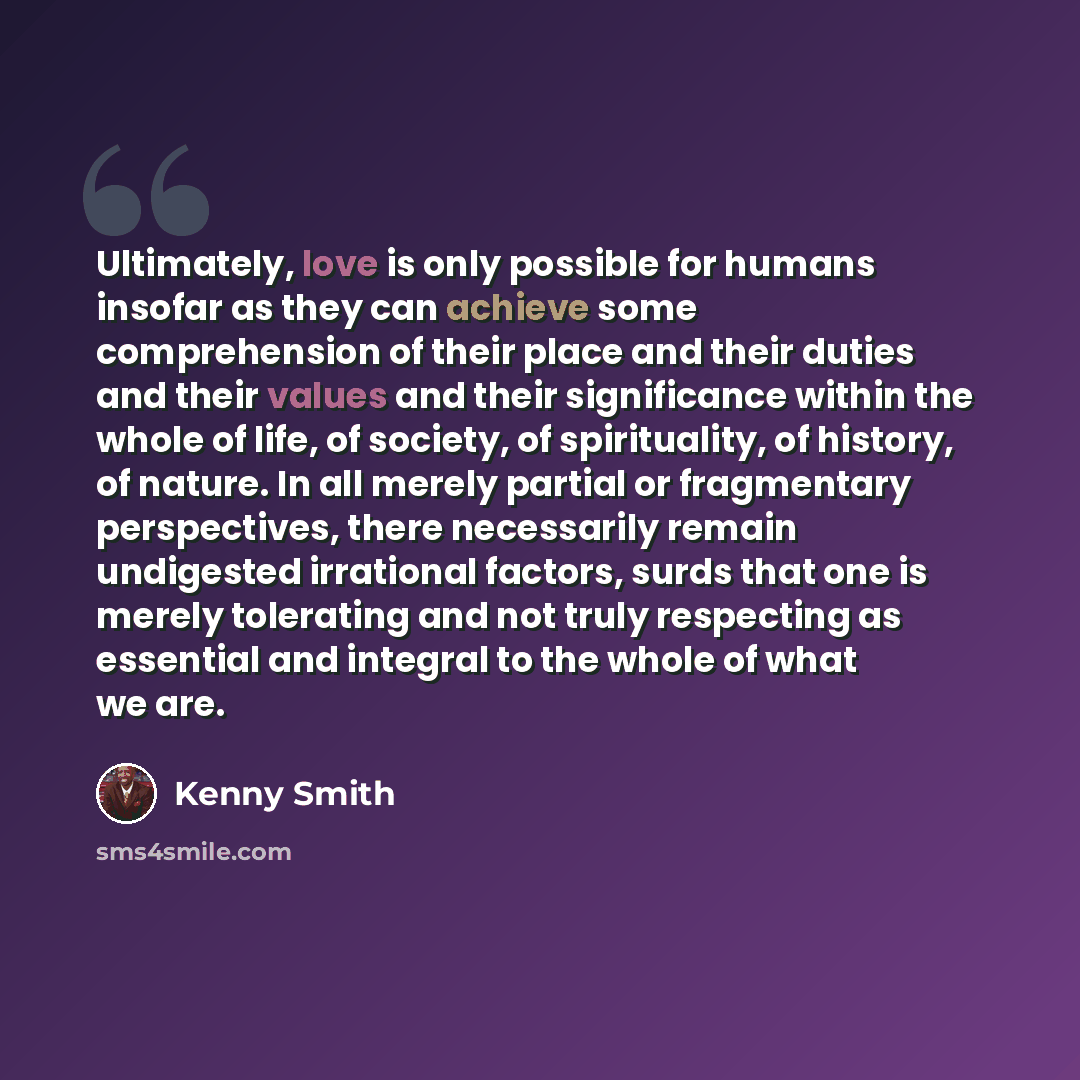 “Ultimately, love is only possible for humans insofar as they can achieve some comprehension of their place and their duties and their values and their significance within the whole of life, of society, of spirituality, of history, of nature. In all merely partial or fragmentary perspectives, there…” quote by Kenny Smith