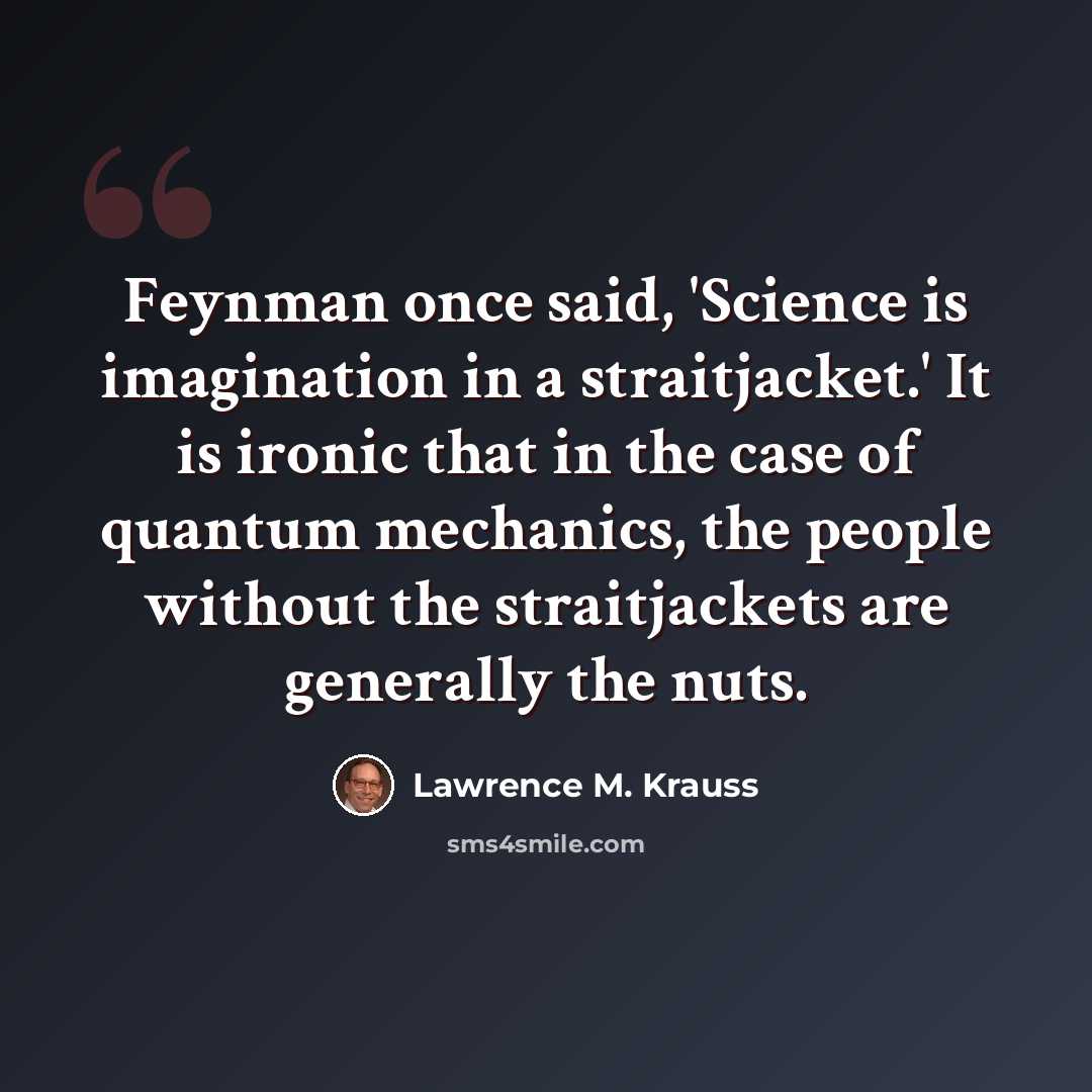 “Feynman once said, 'Science is imagination in a straitjacket.' It is ironic that in the case of quantum mechanics, the people without the straitjackets are generally the nuts.” quote by Lawrence M. Krauss