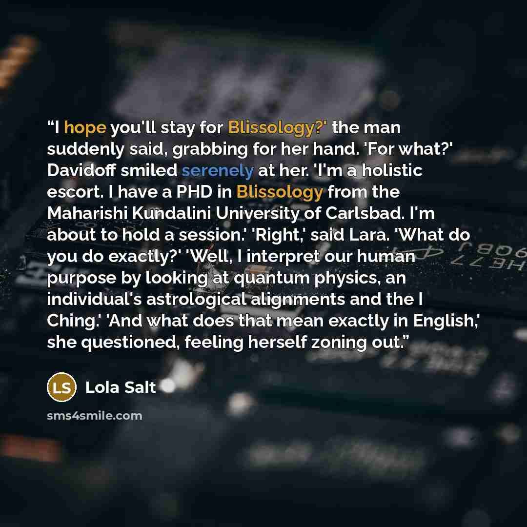 “I hope you'll stay for Blissology?' the man suddenly said, grabbing for her hand. 'For what?' Davidoff smiled serenely at her. 'I'm a holistic escort. I have a PHD in Blissology from the Maharishi Kundalini University of Carlsbad. I'm about to hold a session.' 'Right,' said Lara. 'What do you do…” quote by Lola Salt