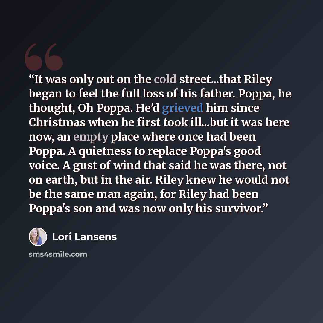 “It was only out on the cold street...that Riley began to feel the full loss of his father. Poppa, he thought, Oh Poppa. He'd grieved him since Christmas when he first took ill...but it was here now, an empty place where once had been Poppa. A quietness to replace Poppa's good voice. A gust of wind…” quote by Lori Lansens