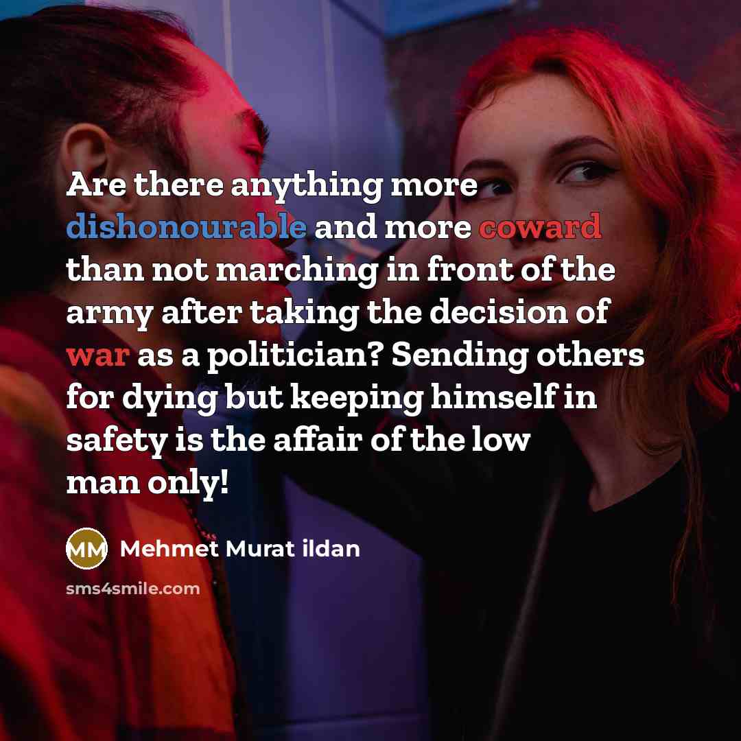 “Are there anything more dishonourable and more coward than not marching in front of the army after taking the decision of war as a politician? Sending others for dying but keeping himself in safety is the affair of the low man only!” quote by Mehmet Murat Ildan