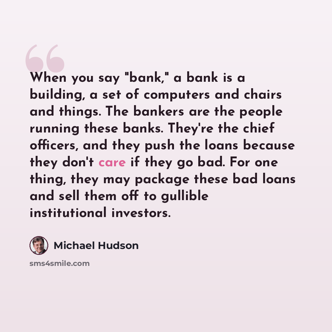 “When you say "bank," a bank is a building, a set of computers and chairs and things. The bankers are the people running these banks. They're the chief officers, and they push the loans because they don't care if they go bad. For one thing, they may package these bad loans and sell them off to…” quote by Michael Hudson