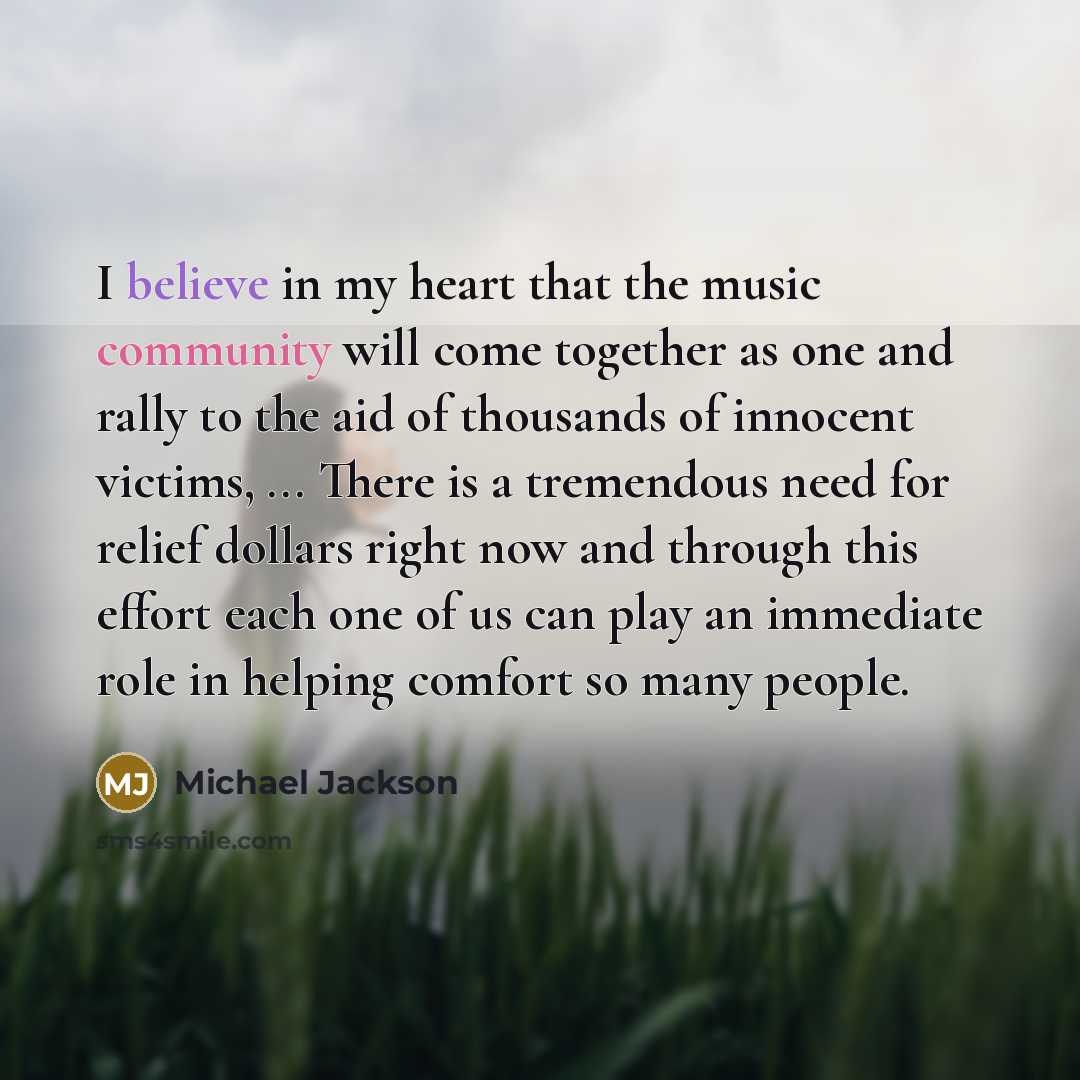 “I believe in my heart that the music community will come together as one and rally to the aid of thousands of innocent victims, ... There is a tremendous need for relief dollars right now and through this effort each one of us can play an immediate role in helping comfort so many people.” quote by Michael Jackson