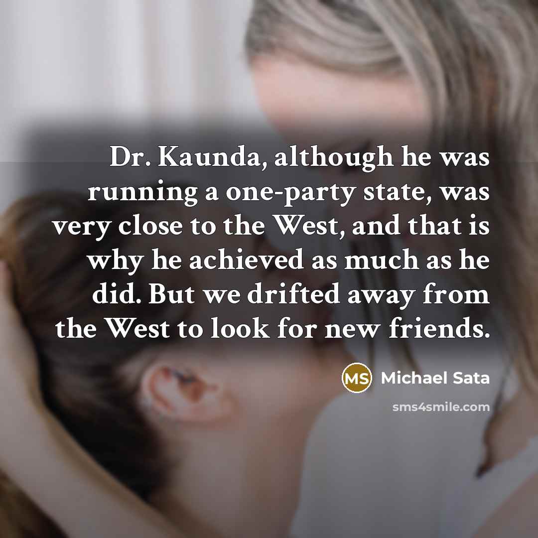 “Dr. Kaunda, although he was running a one-party state, was very close to the West, and that is why he achieved as much as he did. But we drifted away from the West to look for new friends.” quote by Michael Sata