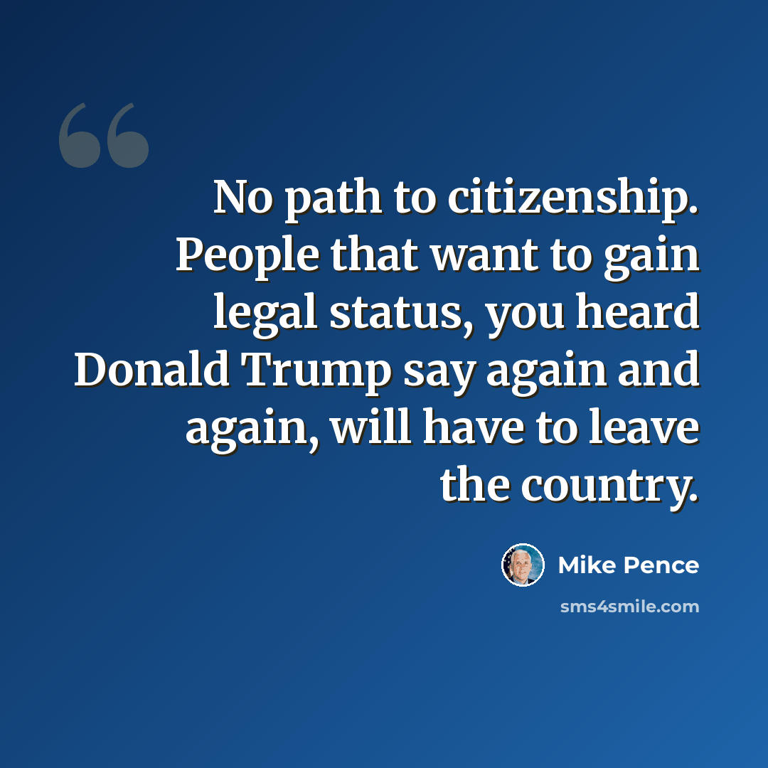 “No path to citizenship. People that want to gain legal status, you heard Donald Trump say again and again, will have to leave the country.” quote by Mike Pence