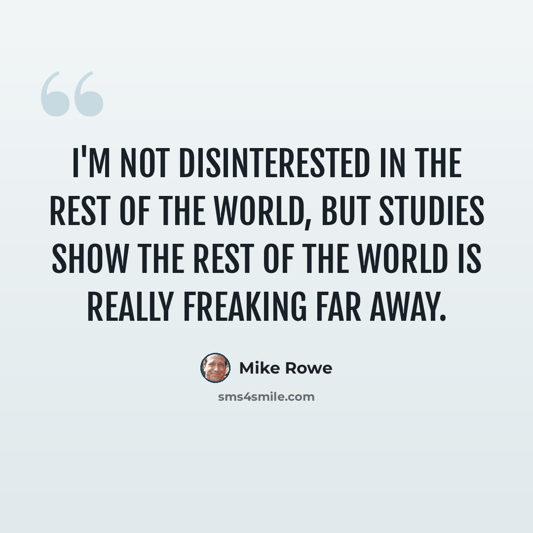“I'm not disinterested in the rest of the world, but studies show the rest of the world is really freaking far away.” quote by Mike Rowe