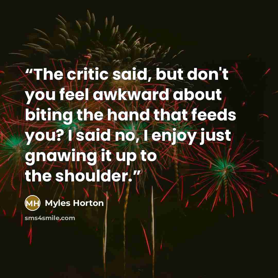 “The critic said, but don't you feel awkward about biting the hand that feeds you? I said no, I enjoy just gnawing it up to the shoulder.” quote by Myles Horton