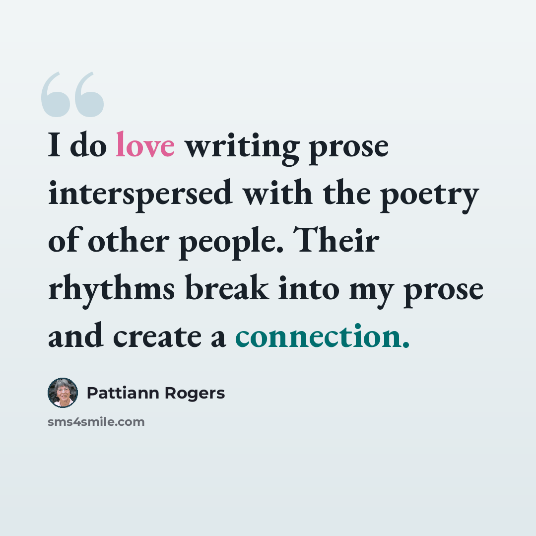“I do love writing prose interspersed with the poetry of other people. Their rhythms break into my prose and create a connection.” quote by Pattiann Rogers