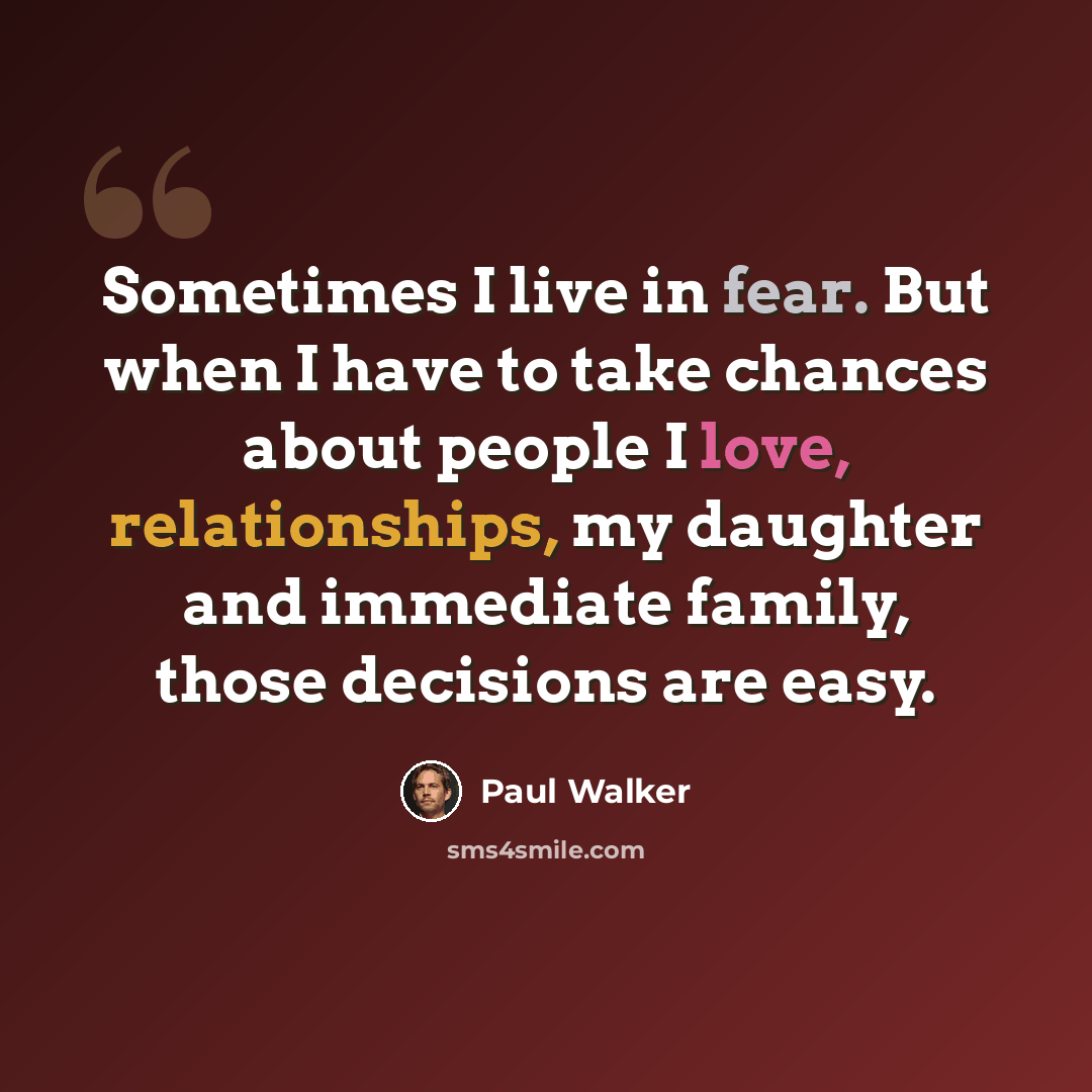 “Sometimes I live in fear. But when I have to take chances about people I love, relationships, my daughter and immediate family, those decisions are easy.” quote by Paul Walker