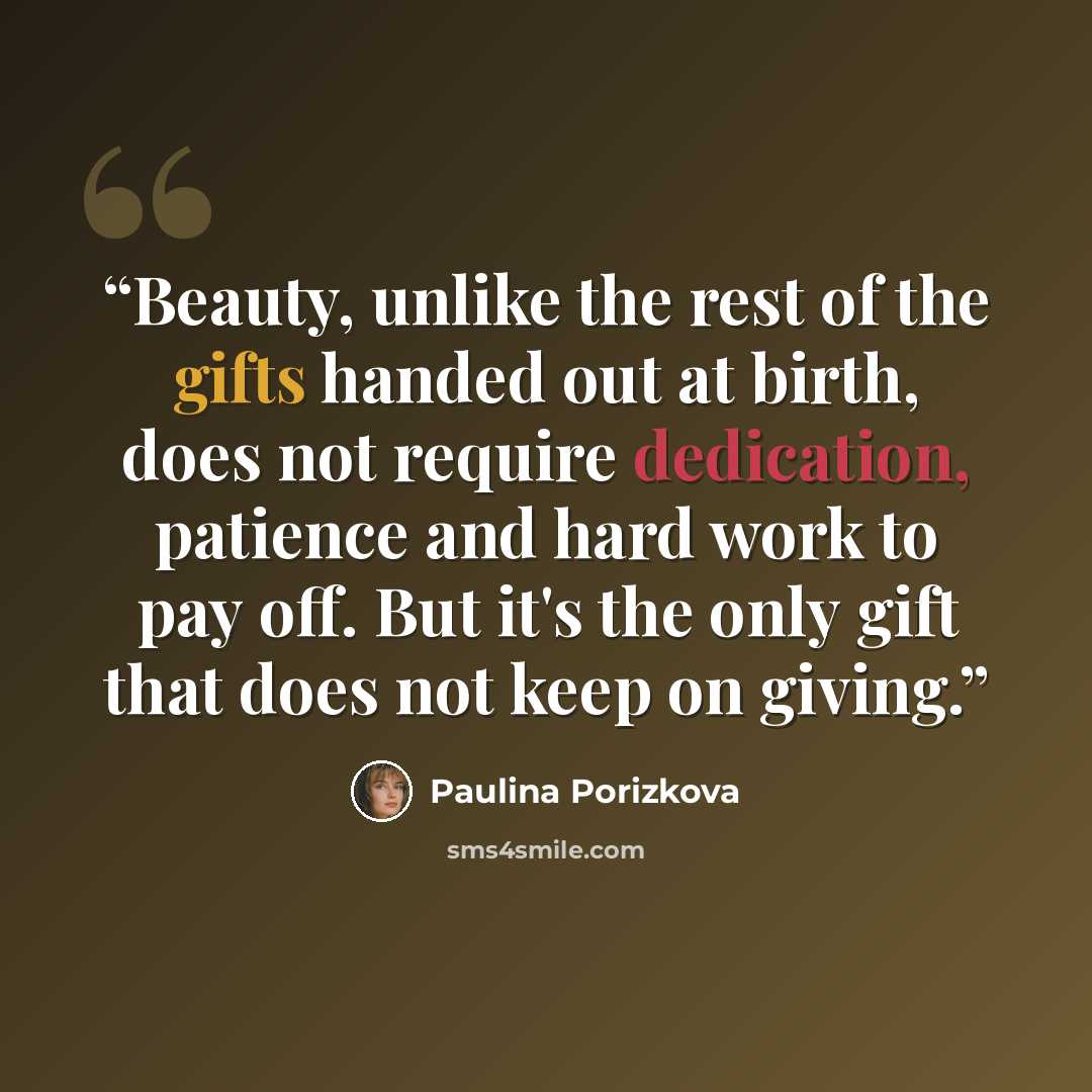 “Beauty, unlike the rest of the gifts handed out at birth, does not require dedication, patience and hard work to pay off. But it's the only gift that does not keep on giving.” quote by Paulina Porizkova