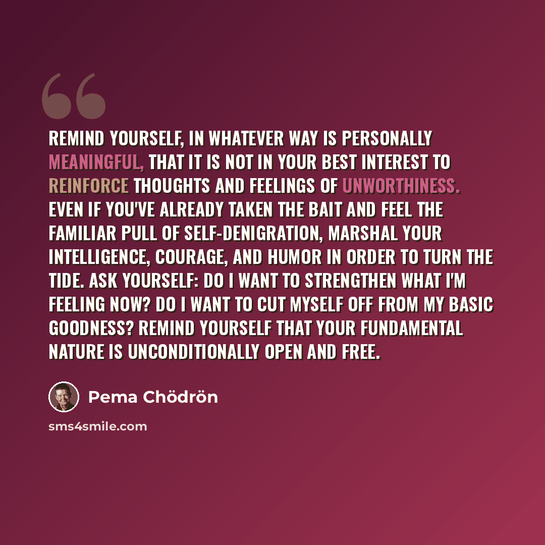 “Remind yourself, in whatever way is personally meaningful, that it is not in your best interest to reinforce thoughts and feelings of unworthiness. Even if you've already taken the bait and feel the familiar pull of self-denigration, marshal your intelligence, courage, and humor in order to turn…” quote by Pema Chodron