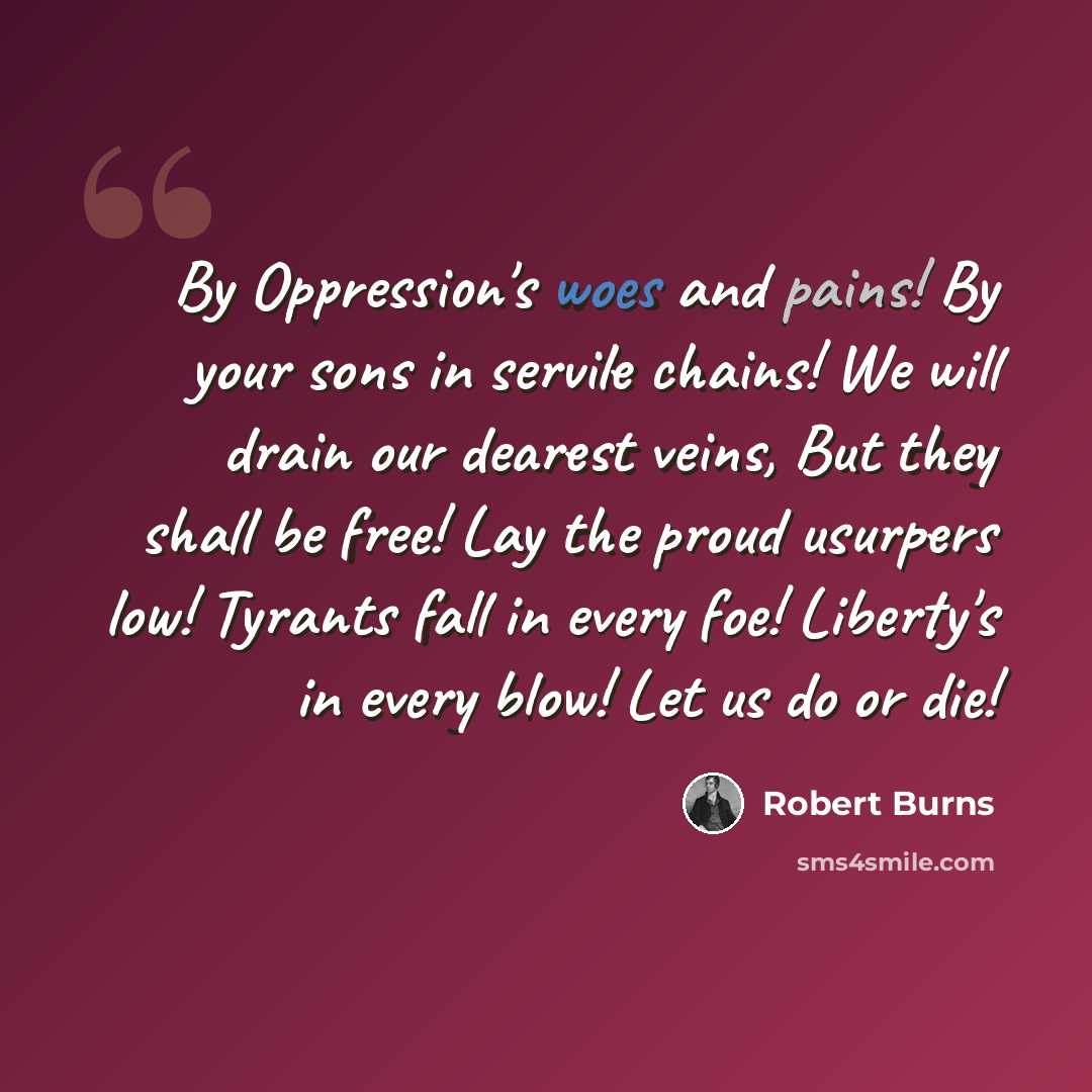 “By Oppression's woes and pains! By your sons in servile chains! We will drain our dearest veins, But they shall be free! Lay the proud usurpers low! Tyrants fall in every foe! Liberty's in every blow! Let us do or die!” quote by Robert Burns