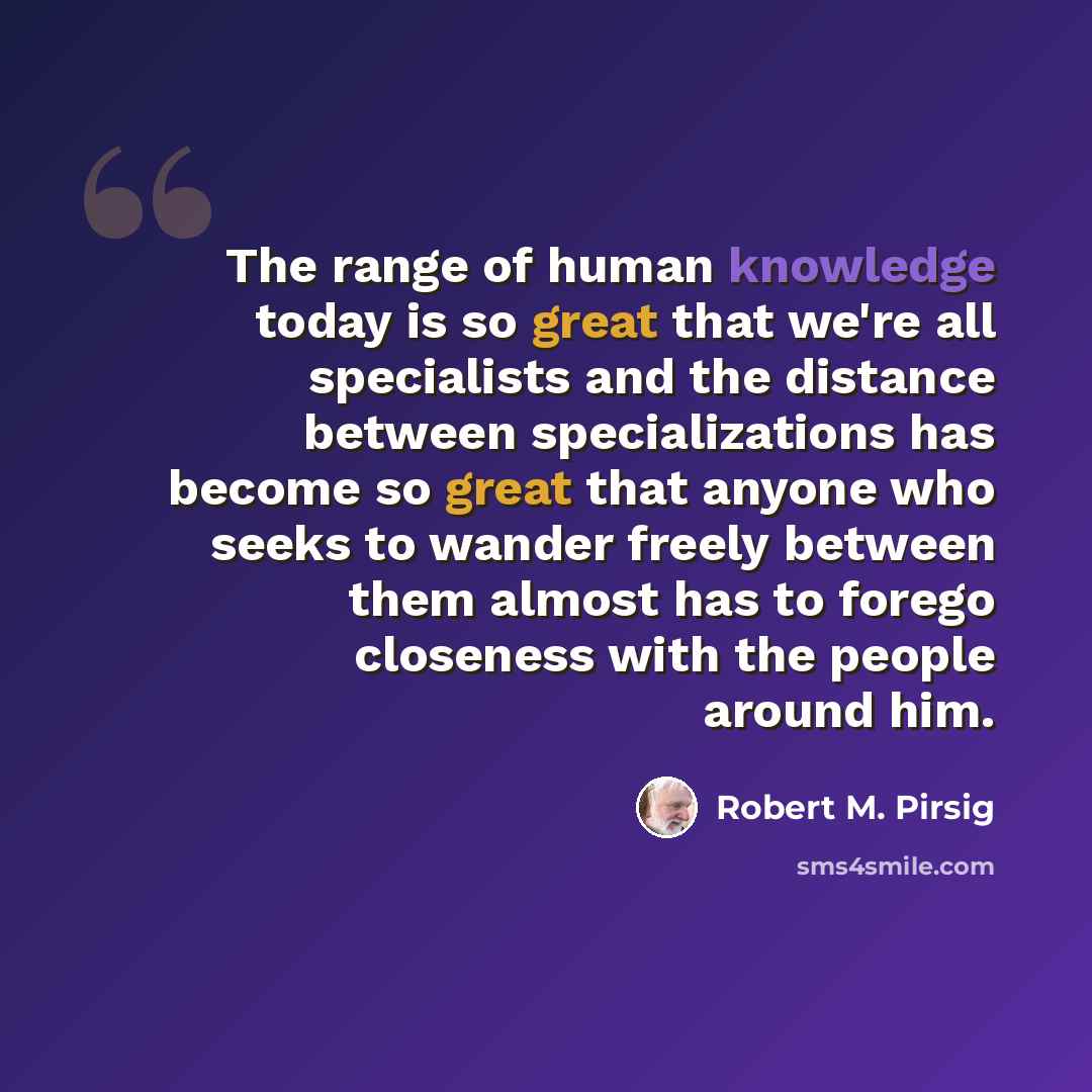 “The range of human knowledge today is so great that we're all specialists and the distance between specializations has become so great that anyone who seeks to wander freely between them almost has to forego closeness with the people around him.” quote by Robert M. Pirsig