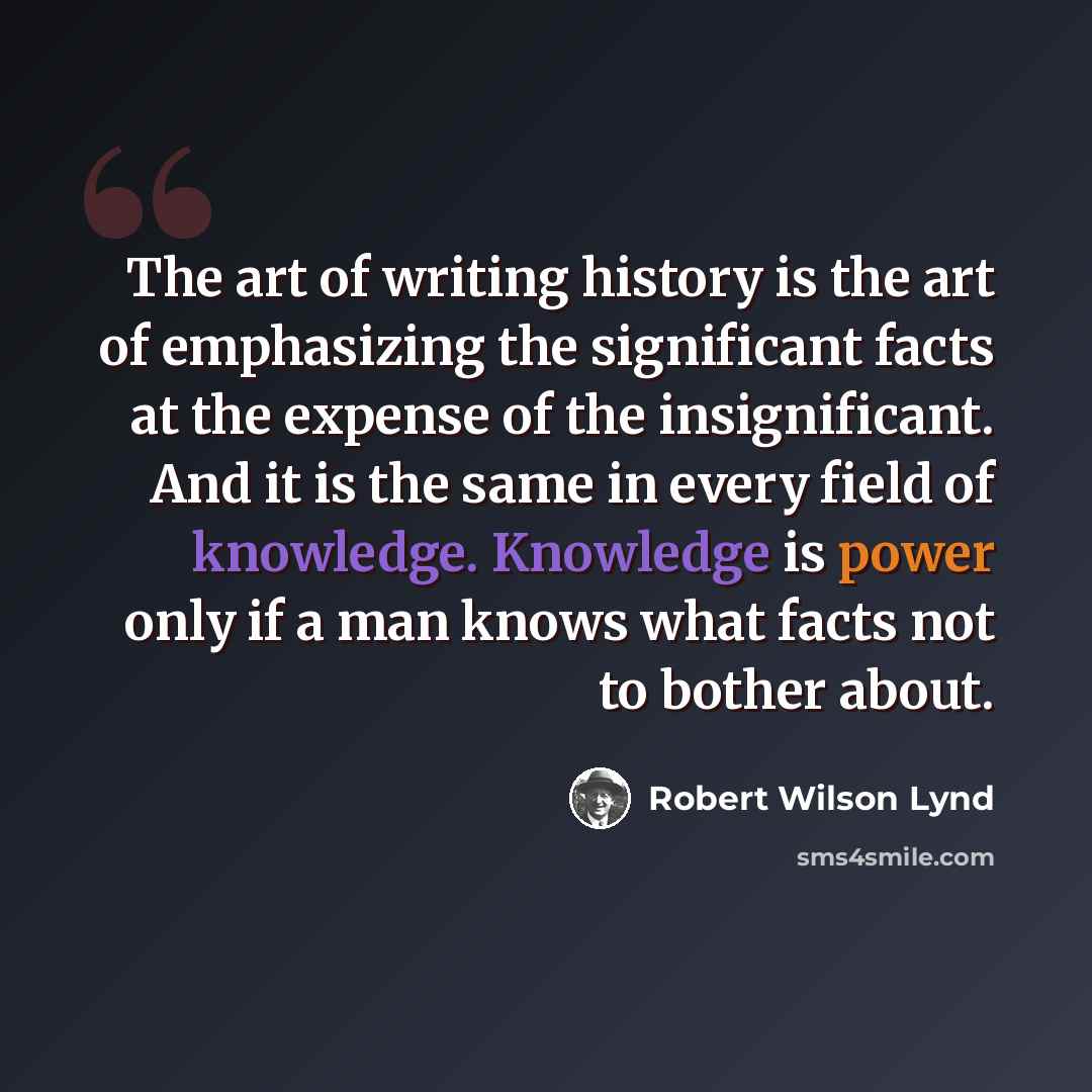 “The art of writing history is the art of emphasizing the significant facts at the expense of the insignificant. And it is the same in every field of knowledge. Knowledge is power only if a man knows what facts not to bother about.” quote by Robert Wilson Lynd
