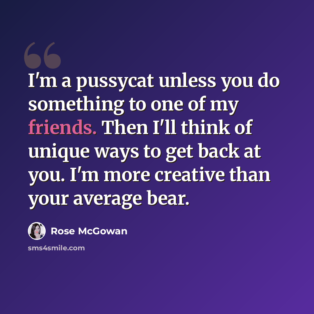 “I'm a pussycat unless you do something to one of my friends. Then I'll think of unique ways to get back at you. I'm more creative than your average bear.” quote by Rose McGowan