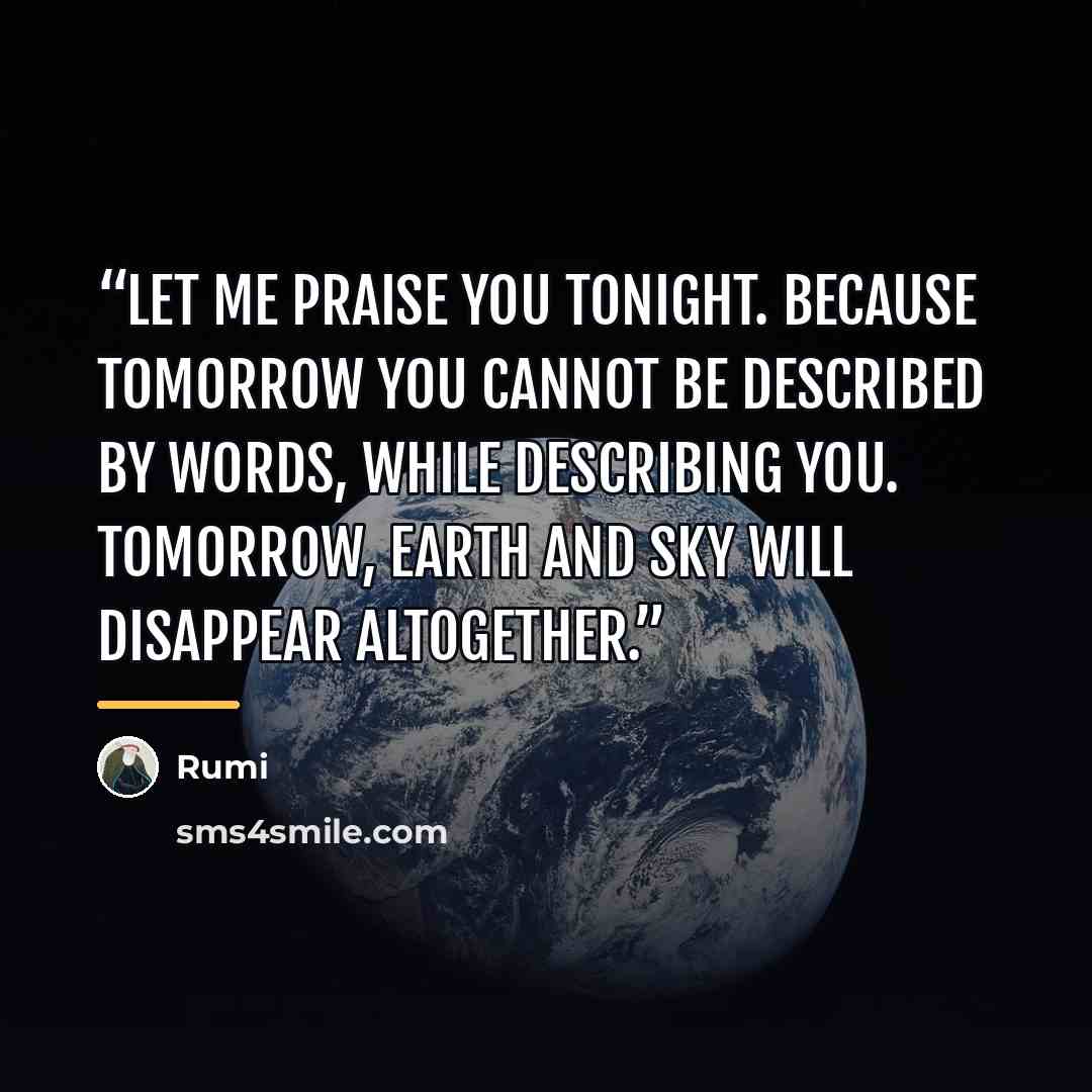 “Let me praise you tonight. Because tomorrow you cannot be described by words, While describing you. Tomorrow, earth and sky will disappear altogether.” quote by Rumi