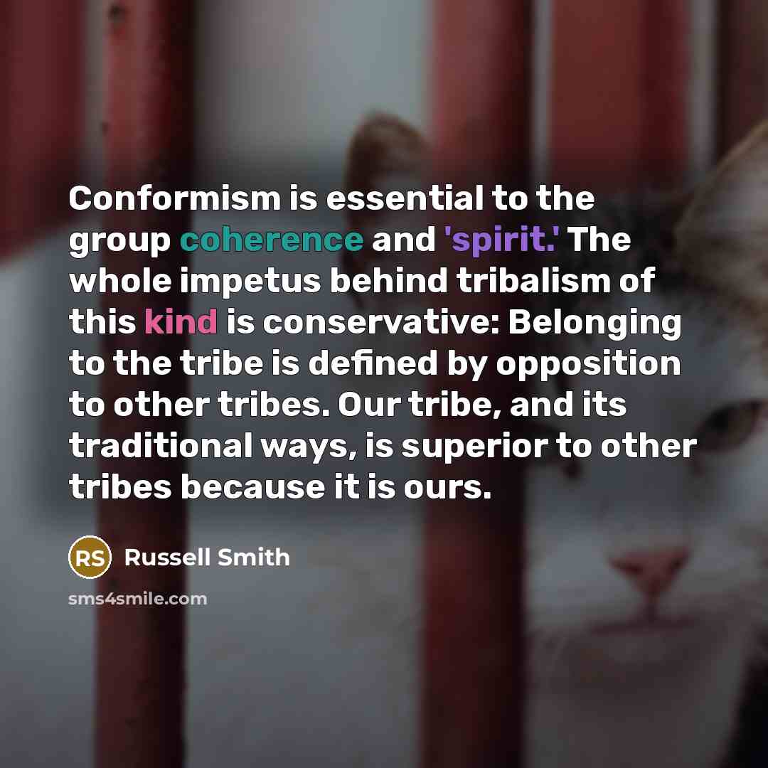 “Conformism is essential to the group coherence and 'spirit.' The whole impetus behind tribalism of this kind is conservative: Belonging to the tribe is defined by opposition to other tribes. Our tribe, and its traditional ways, is superior to other tribes because it is ours.” quote by Russell Smith