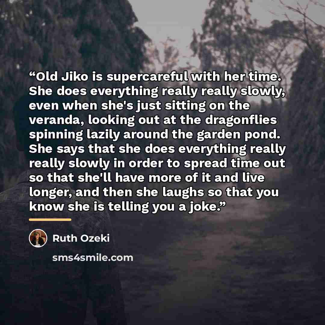 “Old Jiko is supercareful with her time. She does everything really really slowly, even when she's just sitting on the veranda, looking out at the dragonflies spinning lazily around the garden pond. She says that she does everything really really slowly in order to spread time out so that she'll…” quote by Ruth Ozeki