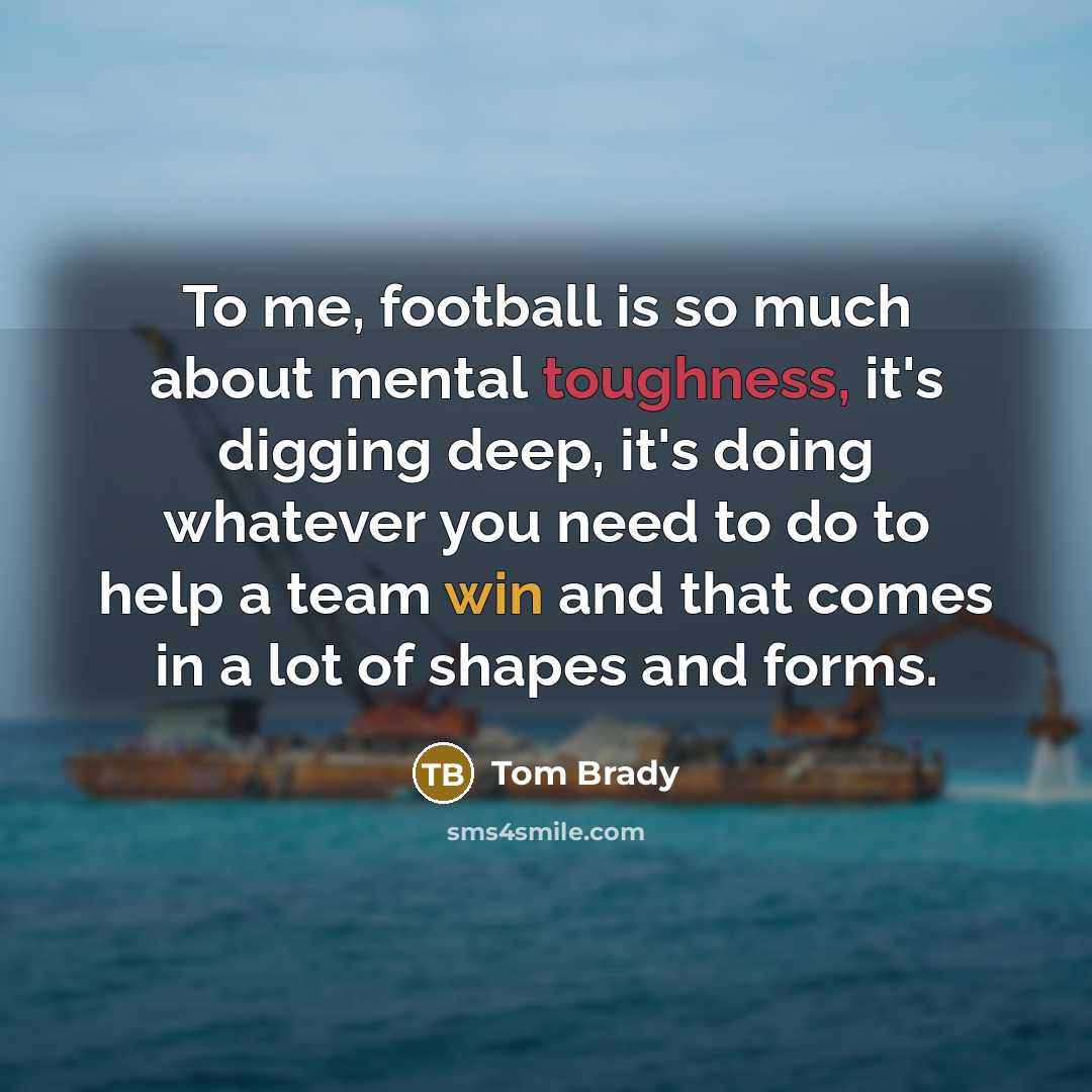 “To me, football is so much about mental toughness, it's digging deep, it's doing whatever you need to do to help a team win and that comes in a lot of shapes and forms.” quote by Tom Brady