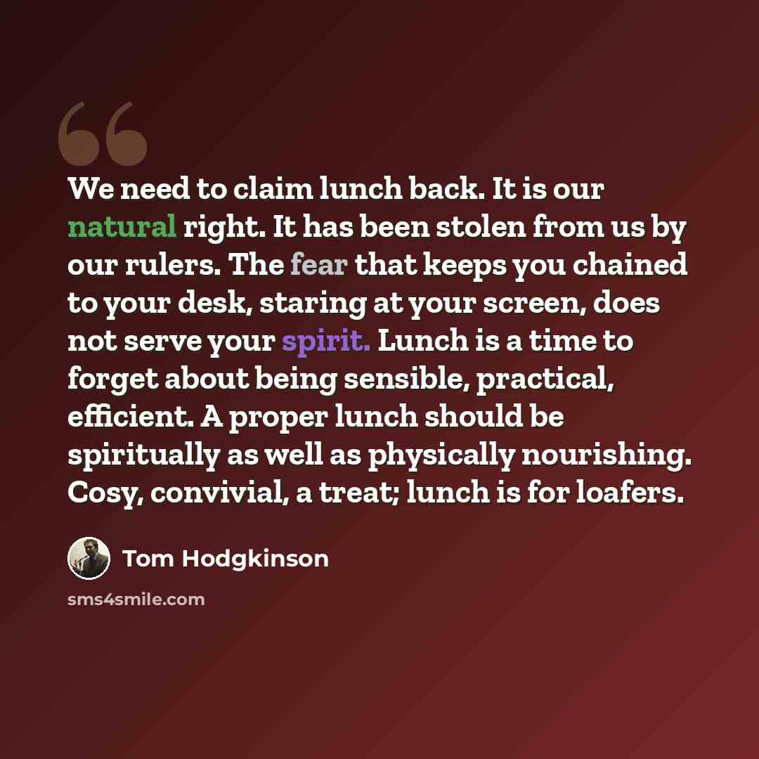 “We need to claim lunch back. It is our natural right. It has been stolen from us by our rulers. The fear that keeps you chained to your desk, staring at your screen, does not serve your spirit. Lunch is a time to forget about being sensible, practical, efficient. A proper lunch should be…” quote by Tom Hodgkinson