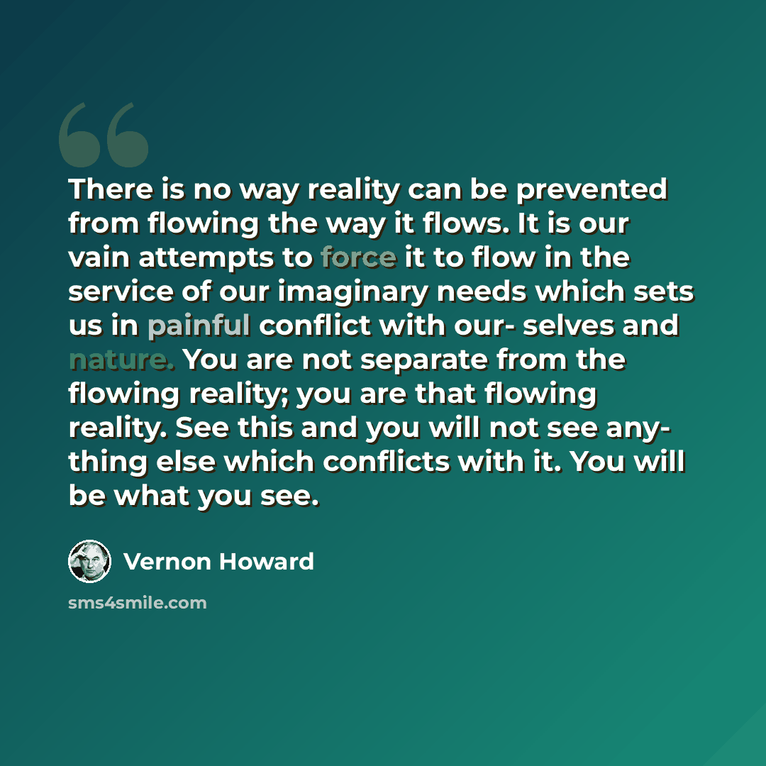 “There is no way reality can be prevented from flowing the way it flows. It is our vain attempts to force it to flow in the service of our imaginary needs which sets us in painful conflict with our- selves and nature. You are not separate from the flowing reality; you are that flowing reality. See…” quote by Vernon Howard