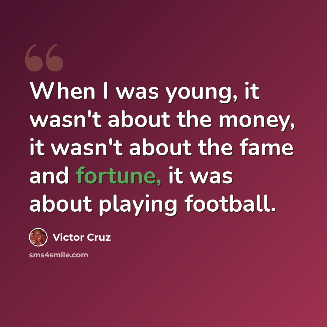 “When I was young, it wasn't about the money, it wasn't about the fame and fortune, it was about playing football.” quote by Victor Cruz