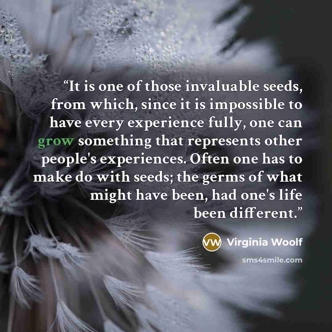 “It is one of those invaluable seeds, from which, since it is impossible to have every experience fully, one can grow something that represents other people's experiences. Often one has to make do with seeds; the germs of what might have been, had one's life been different.” quote by Virginia Woolf
