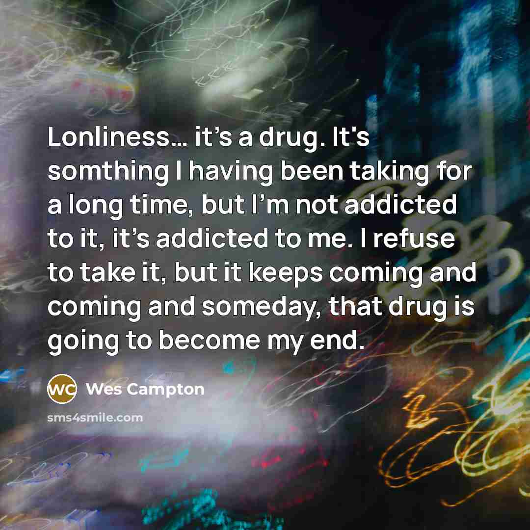 “Lonliness… it's a drug. It's somthing I having been taking for a long time, but I'm not addicted to it, it's addicted to me. I refuse to take it, but it keeps coming and coming and someday, that drug is going to become my end.” quote by Wes Campton