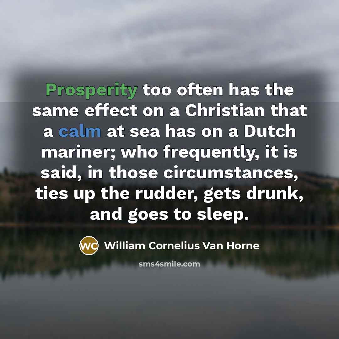 “Prosperity too often has the same effect on a Christian that a calm at sea has on a Dutch mariner; who frequently, it is said, in those circumstances, ties up the rudder, gets drunk, and goes to sleep.” quote by William Cornelius Van Horne