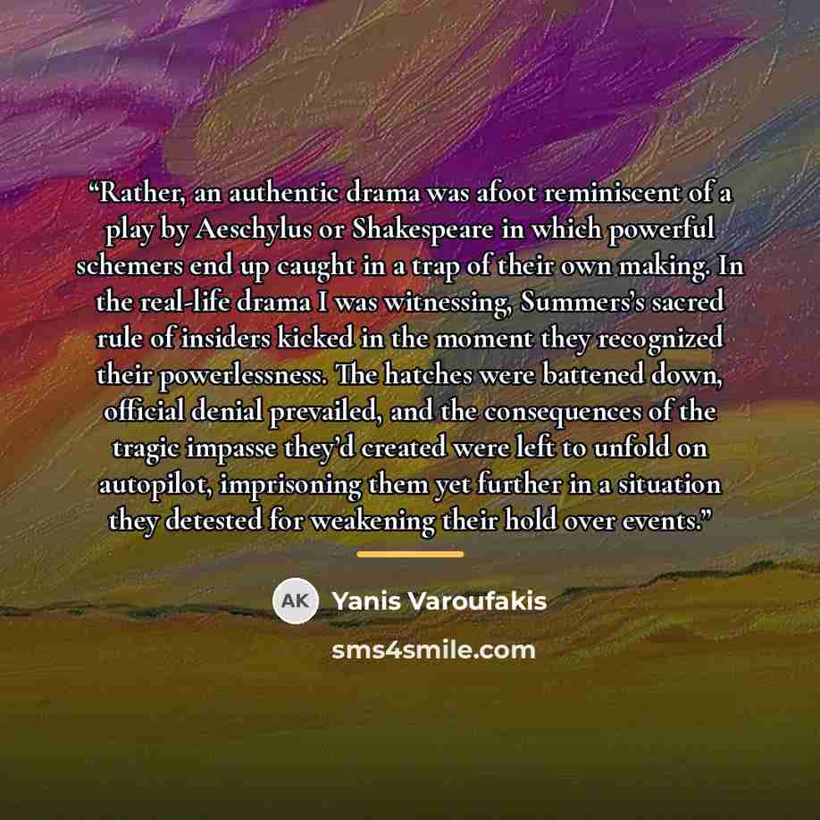 “Rather, an authentic drama was afoot reminiscent of a play by Aeschylus or Shakespeare in which powerful schemers end up caught in a trap of their own making. In the real-life drama I was witnessing, Summers’s sacred rule of insiders kicked in the moment they recognized their powerlessness. The…” quote by Yanis Varoufakis
