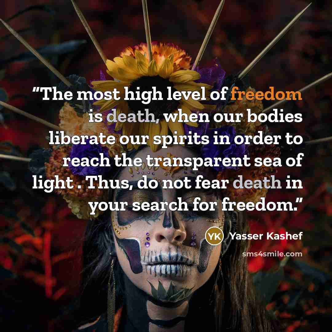 “The most high level of freedom is death, when our bodies liberate our spirits in order to reach the transparent sea of light . Thus, do not fear death in your search for freedom.” quote by Yasser Kashef