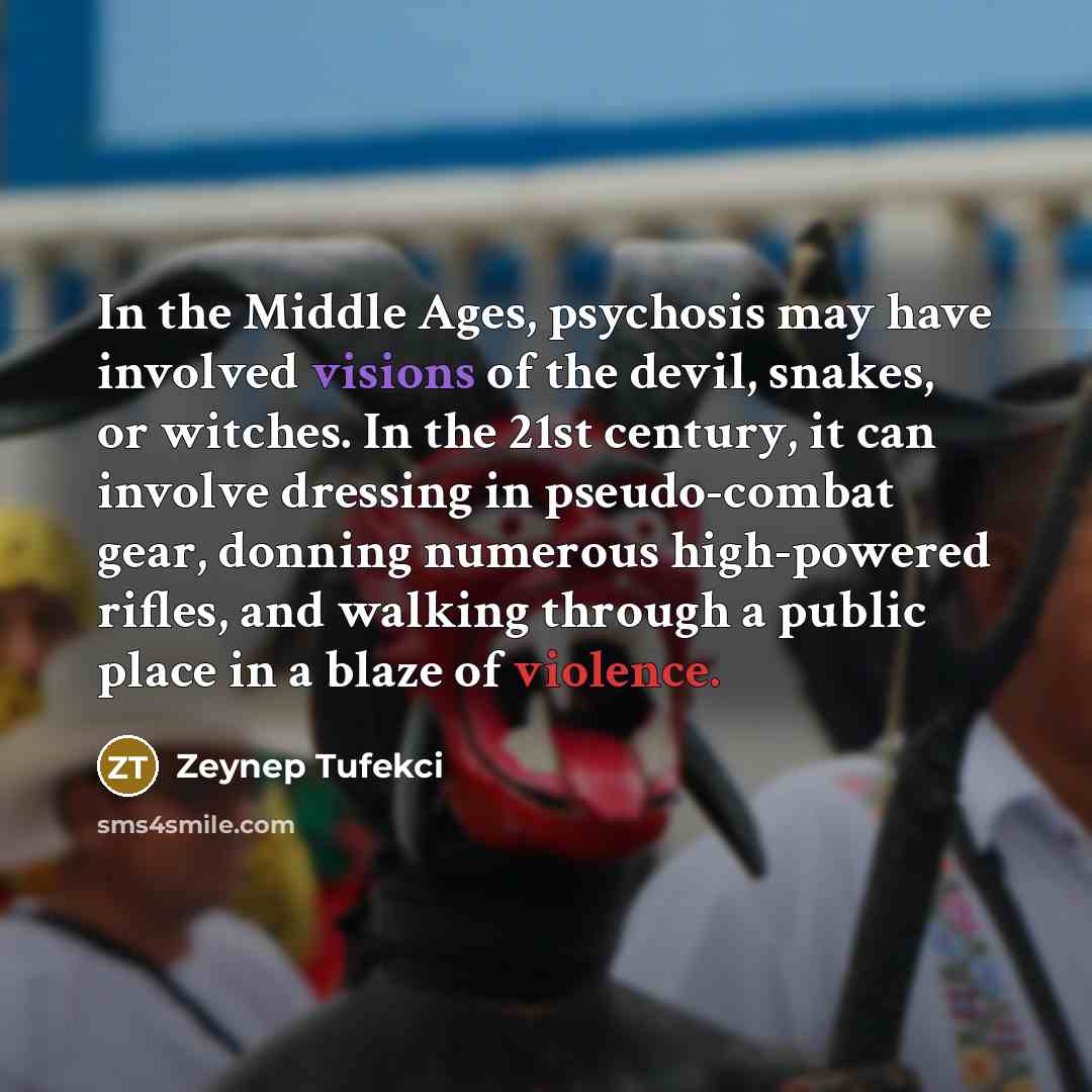 “In the Middle Ages, psychosis may have involved visions of the devil, snakes, or witches. In the 21st century, it can involve dressing in pseudo-combat gear, donning numerous high-powered rifles, and walking through a public place in a blaze of violence.” quote by Zeynep Tufekci