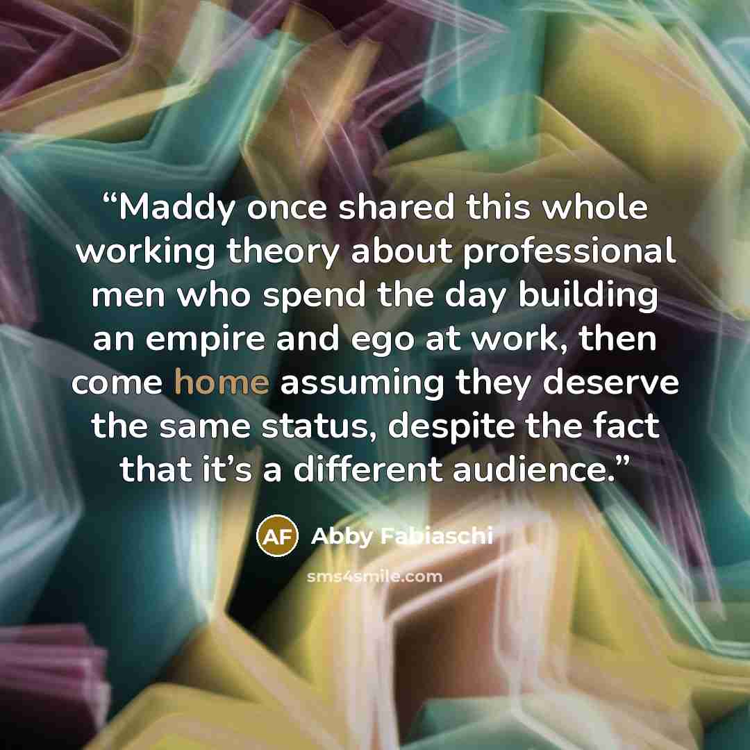 “Maddy once shared this whole working theory about professional men who spend the day building an empire and ego at work, then come home assuming they deserve the same status, despite the fact that it’s a different audience.” quote by Abby Fabiaschi