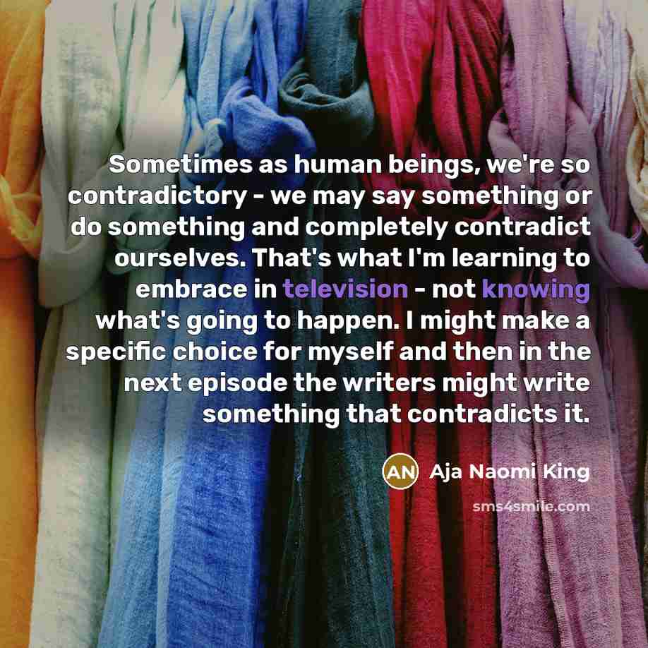 “Sometimes as human beings, we're so contradictory - we may say something or do something and completely contradict ourselves. That's what I'm learning to embrace in television - not knowing what's going to happen. I might make a specific choice for myself and then in the next episode the writers…” quote by Aja Naomi King