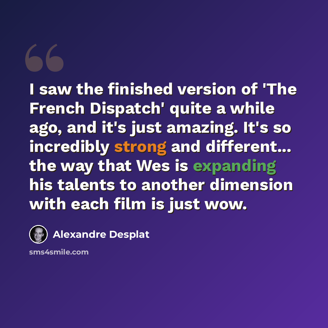 “I saw the finished version of 'The French Dispatch' quite a while ago, and it's just amazing. It's so incredibly strong and different... the way that Wes is expanding his talents to another dimension with each film is just wow.” quote by Alexandre Desplat